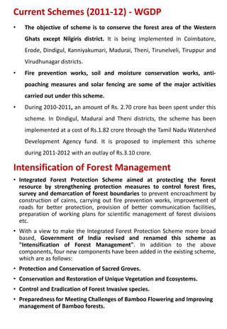 Current Schemes (2011-12) - WGDP
• The objective of scheme is to conserve the forest area of the Western
Ghats except Nilgiris district. It is being implemented in Coimbatore,
Erode, Dindigul, Kanniyakumari, Madurai, Theni, Tirunelveli, Tiruppur and
Virudhunagar districts.
• Fire prevention works, soil and moisture conservation works, anti-
poaching measures and solar fencing are some of the major activities
carried out under this scheme.
• During 2010-2011, an amount of Rs. 2.70 crore has been spent under this
scheme. In Dindigul, Madurai and Theni districts, the scheme has been
implemented at a cost of Rs.1.82 crore through the Tamil Nadu Watershed
Development Agency fund. It is proposed to implement this scheme
during 2011-2012 with an outlay of Rs.3.10 crore.
Intensification of Forest Management
• Integrated Forest Protection Scheme aimed at protecting the forest
resource by strengthening protection measures to control forest fires,
survey and demarcation of forest boundaries to prevent encroachment by
construction of cairns, carrying out fire prevention works, improvement of
roads for better protection, provision of better communication facilities,
preparation of working plans for scientific management of forest divisions
etc.
• With a view to make the Integrated Forest Protection Scheme more broad
based, Government of India revised and renamed this scheme as
"Intensification of Forest Management". In addition to the above
components, four new components have been added in the existing scheme,
which are as follows:
• Protection and Conservation of Sacred Groves.
• Conservation and Restoration of Unique Vegetation and Ecosystems.
• Control and Eradication of Forest Invasive species.
• Preparedness for Meeting Challenges of Bamboo Flowering and Improving
management of Bamboo forests.
 