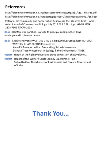 http://planningcommission.nic.in/aboutus/committee/wrkgrp11/tg11_hillarea.pdf
http://planningcommission.nic.in/reports/peoreport/cmpdmpeo/volume1/163.pdf
References
Potential for Community and Conservation Reserves in the Western Ghats, India -
Asian Journal of Conservation Biology, July 2013. Vol. 2 No. 1, pp. 61-68 ISSN
2278-7666 ©TCRP 2013
Book - Rainforest restoration - a guide to principles and practice divya
mudappa and t r shankar raman
Book - Ecosystem Profile WESTERN GHATS & SRI LANKA BIODIVERSITY HOTSPOT
WESTERN GHATS REGION Prepared by:
Kamal S. Bawa, Arundhati Das and Jagdish Krishnaswamy
(Ashoka Trust for Research in Ecology & the Environment - ATREE)
Report - report of the high level working group on western ghats volume 1
Report of the Western Ghats Ecology Expert Panel Part I
Submitted to - The Ministry of Environment and Forests, Government
of India
Report -
Thank You…
 