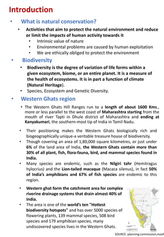 Introduction
• What is natural conservation?
• Biodiversity
• Biodiversity is the degree of variation of life forms within a
given ecosystem, biome, or an entire planet. It is a measure of
the health of ecosystems. It is in part a function of climate
(Natural Heritage).
• Species, Ecosystem and Genetic Diversity.
• Western Ghats region
• The Western Ghats Hill Ranges run to a length of about 1600 Kms.,
more or less parallel to the west coast of Maharashtra starting from the
mouth of river Tapti in Dhule district of Maharashtra and ending at
Kanyakumari, the southern-most tip of India in Tamil Nadu.
• Activities that aim to protect the natural environment and reduce
or limit the impacts of human activity towards it
• Intrinsic value of nature
• Environmental problems are caused by human exploitation
• We are ethically obliged to protect the environment
SOURCE :planning commission,moef
• Their positioning makes the Western Ghats biologically rich and
biogeographically unique-a veritable treasure house of biodiversity.
• Though covering an area of 1,80,000 square kilometres, or just under
6% of the land area of India, the Western Ghats contain more than
30% of all plant, fish, flora-fauna, bird, and mammal species found in
India.
• Many species are endemic, such as the Nilgiri tahr (Hemitragus
hylocrius) and the Lion-tailed macaque (Macaca silenus), in fact 50%
of India’s amphibians and 67% of fish species are endemic to this
region.
• Western ghat form the catchment area for complex
riverine drainage systems that drain almost 40% of
India.
• The area is one of the world’s ten "Hottest
biodiversity hotspots" and has over 5000 species of
flowering plants, 139 mammal species, 508 bird
species and 179 amphibian species, many
undiscovered species lives in the Western Ghats.
 