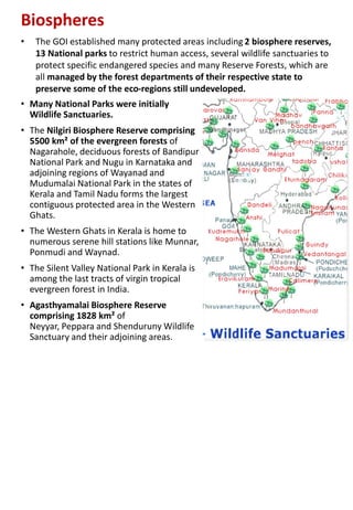Biospheres
• Many National Parks were initially
Wildlife Sanctuaries.
• The Nilgiri Biosphere Reserve comprising
5500 km² of the evergreen forests of
Nagarahole, deciduous forests of Bandipur
National Park and Nugu in Karnataka and
adjoining regions of Wayanad and
Mudumalai National Park in the states of
Kerala and Tamil Nadu forms the largest
contiguous protected area in the Western
Ghats.
• The Western Ghats in Kerala is home to
numerous serene hill stations like Munnar,
Ponmudi and Waynad.
• The Silent Valley National Park in Kerala is
among the last tracts of virgin tropical
evergreen forest in India.
• Agasthyamalai Biosphere Reserve
comprising 1828 km² of
Neyyar, Peppara and Shenduruny Wildlife
Sanctuary and their adjoining areas.
• The GOI established many protected areas including 2 biosphere reserves,
13 National parks to restrict human access, several wildlife sanctuaries to
protect specific endangered species and many Reserve Forests, which are
all managed by the forest departments of their respective state to
preserve some of the eco-regions still undeveloped.
 