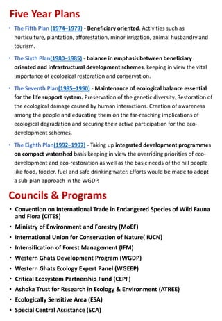 Five Year Plans
• The Fifth Plan (1974–1979) - Beneficiary oriented. Activities such as
horticulture, plantation, afforestation, minor irrigation, animal husbandry and
tourism.
• The Sixth Plan(1980–1985) - balance in emphasis between beneficiary
oriented and infrastructural development schemes, keeping in view the vital
importance of ecological restoration and conservation.
• The Seventh Plan(1985–1990) - Maintenance of ecological balance essential
for the life support system. Preservation of the genetic diversity. Restoration of
the ecological damage caused by human interactions. Creation of awareness
among the people and educating them on the far-reaching implications of
ecological degradation and securing their active participation for the eco-
development schemes.
• The Eighth Plan(1992–1997) - Taking up integrated development programmes
on compact watershed basis keeping in view the overriding priorities of eco-
development and eco-restoration as well as the basic needs of the hill people
like food, fodder, fuel and safe drinking water. Efforts would be made to adopt
a sub-plan approach in the WGDP.
Councils & Programs
• Convention on International Trade in Endangered Species of Wild Fauna
and Flora (CITES)
• Ministry of Environment and Forestry (MoEF)
• International Union for Conservation of Nature( IUCN)
• Intensification of Forest Management (IFM)
• Western Ghats Development Program (WGDP)
• Western Ghats Ecology Expert Panel (WGEEP)
• Critical Ecosystem Partnership Fund (CEPF)
• Ashoka Trust for Research in Ecology & Environment (ATREE)
• Ecologically Sensitive Area (ESA)
• Special Central Assistance (SCA)
 