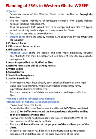 Planning of ESA’s in Western Ghats: WGEEP
Objective:
• Demarcate areas of the Western Ghats to be notified as Ecologically
Sensitive.
• This will require identifying of landscape elements with clearly defined
norms of land use management.
• Thus the proposed ESAs would have to be categorized into different types,
as their sensitivity levels and patterns vary across the Ghats.
• Two basic issues need to be considered:
• Existing ESAs: There are already notified ESAs supported by the MOEF and
the judiciary.
1. Protected Areas
2. ESAs around Protected Areas
3. Hill-station ESAs
• Proposed ESAs: There are equally and even more biologically valuable
potential ESAs that must be categorised into different types for area specific
management.
1. Areas Proposed but not Notified as ESAs
2. Reserve Forests and Closed Canopy Forests
3. Water Bodies
4. Sacred Groves
5. Specialized Ecosystems
6. Species Based ESAs
• The Protected Areas have already been prioritized based on their legal
status into National Parks, Wildlife Sanctuaries and recently newly
suggested as Community Reserves.
• There are two other useful data sources that are used to plan effective
ESAs:
•Planning a Wildlife Protected Area Network
•Management of National Parks and Sanctuaries
• ESAs around Protected Areas:
• Currently the Ministry of Environment and Forest (MOEF) has mandated
that a 10 km buffer zone around the Protected Areas should be notified
as an ecologically sensitive area.
• However, this ruling has been repeatedly violated around the PAs of the
Northern sector of the Western Ghats.
• There are 18 PAs within and at the periphery of the northern part of the
Ghats.
• The level of protection has been varied and fluctuating due to unclear
management and differences in the prior ownership of the land.
 