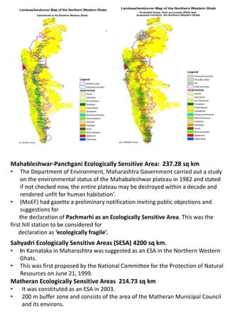 Mahableshwar-Panchgani Ecologically Sensitive Area: 237.28 sq km
• The Department of Environment, Maharashtra Government carried out a study
on the environmental status of the Mahabaleshwar plateau in 1982 and stated
if not checked now, the entire plateau may be destroyed within a decade and
rendered unfit for human habitation’.
• (MoEF) had gazette a preliminary notification inviting public objections and
suggestions for
the declaration of Pachmarhi as an Ecologically Sensitive Area. This was the
first hill station to be considered for
declaration as ‘ecologically fragile’.
Sahyadri Ecologically Sensitive Areas (SESA) 4200 sq km.
• In Karnataka in Maharashtra was suggested as an ESA in the Northern Western
Ghats.
• This was first proposed by the National Committee for the Protection of Natural
Resources on June 21, 1999.
Matheran Ecologically Sensitive Areas 214.73 sq km
• It was constituted as an ESA in 2003.
• 200 m buffer zone and consists of the area of the Matheran Municipal Council
and its environs.
 