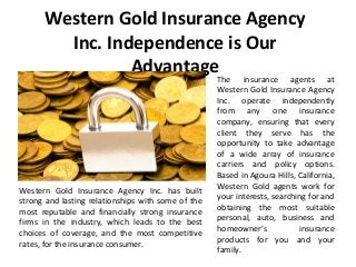 Western Gold Insurance Agency
Inc. Independence is Our
AdvantageThe insurance agents at
Western Gold Insurance Agency
Inc. operate independently
from any one insurance
company, ensuring that every
client they serve has the
opportunity to take advantage
of a wide array of insurance
carriers and policy options.
Based in Agoura Hills, California,
Western Gold agents work for
your interests, searching for and
obtaining the most suitable
personal, auto, business and
homeowner’s insurance
products for you and your
family.
Western Gold Insurance Agency Inc. has built
strong and lasting relationships with some of the
most reputable and financially strong insurance
firms in the industry, which leads to the best
choices of coverage, and the most competitive
rates, for the insurance consumer.
 