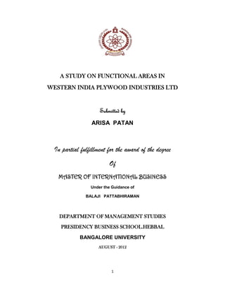 1
A STUDY ON FUNCTIONAL AREAS IN
WESTERN INDIA PLYWOOD INDUSTRIES LTD
Submitted by
ARISA PATAN
In partial fulfillment for the award of the degree
Of
MASTER OF INTERNATIONAL BUSINESS
Under the Guidance of
BALAJI PATTABHIRAMAN
DEPARTMENT OF MANAGEMENT STUDIES
PRESIDENCY BUSINESS SCHOOL.HEBBAL
BANGALORE UNIVERSITY
AUGUST - 2012
 