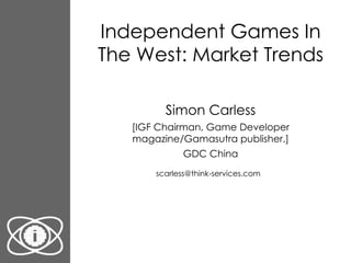 Independent Games In The West: Market Trends Simon Carless [IGF Chairman, Game Developer magazine/Gamasutra publisher.] GDC China [email_address]   