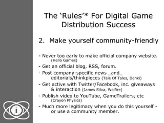 The ‘Rules’* For Digital Game Distribution Success 2.  Make yourself community-friendly - Never too early to make official company website.  (Hello Games) - Get an official blog, RSS, forum. - Post company-specific news _and_ editorials/thinkpieces  (Tale Of Tales, Denki) - Get active with Twitter/Facebook, inc. giveaways & interaction  (James Silva, Wolfire) - Publish video to YouTube, GameTrailers, etc  (Crayon Physics) - Much more legitimacy when you do this yourself - or use a community member. 