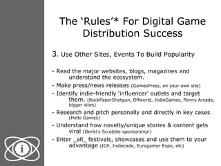 The ‘Rules’* For Digital Game Distribution Success 3 . Use Other Sites, Events To Build Popularity - Read the major websites, blogs, magazines and understand the ecosystem. - Make press/news releases  (GamesPress, on your own site) - Identify indie-friendly ‘influencer’ outlets and target them.  (RockPaperShotgun, Offworld, IndieGames, Penny Arcade, bigger sites) - Research and pitch personally and directly in key cases  (Hello Games) - Understand how novelty/unique stories & content gets viral  (Denki's Scrabble sponsorship!) - Enter _all_ festivals, showcases and use them to your advantage  (IGF, Indiecade, Eurogamer Expo, etc) 