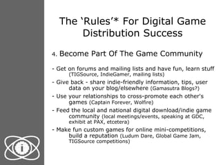 The ‘Rules’* For Digital Game Distribution Success 4.  Become Part Of The Game Community - Get on forums and mailing lists and have fun, learn stuff  (TIGSource, IndieGamer, mailing lists) - Give back - share indie-friendly information, tips, user data on your blog/elsewhere  (Gamasutra Blogs?) - Use your relationships to cross-promote each other's games  (Captain Forever, Wolfire) - Feed the local and national digital download/indie game community  (local meetings/events, speaking at GDC, exhibit at PAX, etcetera) - Make fun custom games for online mini-competitions, build a reputation  (Ludum Dare, Global Game Jam, TIGSource competitions) 