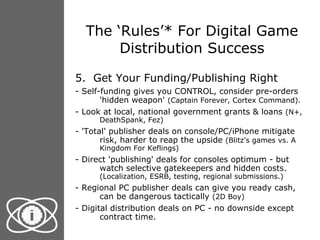 The ‘Rules’* For Digital Game Distribution Success 5.  Get Your Funding/Publishing Right - Self-funding gives you CONTROL, consider pre-orders 'hidden weapon'  (Captain Forever, Cortex Command). - Look at local, national government grants & loans  (N+, DeathSpank, Fez) - 'Total' publisher deals on console/PC/iPhone mitigate risk, harder to reap the upside  (Blitz's games vs. A Kingdom For Keflings) - Direct 'publishing' deals for consoles optimum - but watch selective gatekeepers and hidden costs.  (Localization, ESRB, testing, regional submissions.) - Regional PC publisher deals can give you ready cash, can be dangerous tactically  (2D Boy) - Digital distribution deals on PC - no downside except contract time. 