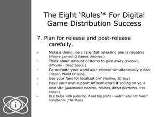 The Eight ‘Rules’* For Digital Game Distribution Success 7. Plan for release and post-release carefully.  Make a demo: very rare that releasing one is negative  (iPhone games? Q Games theories.) Think about amount of demo to give away  (Context, difficulty - Dead Space.) Co-ordinate your worldwide release simultaneously  (Space Tripper, World Of Goo). Use your fans for localization?  (Wolfire, 2D Boy) Have your own support infrastructure if selling on your own site  (automated systems, refunds, direct payments, free copies) DLC helps with publicity, if not big profit - watch ‘why not free?’ complaints (The Maw) 