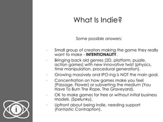 What Is Indie? Some possible answers: Small group of creators making the game they really want to make -  INTENTIONALITY . Bringing back old genres (2D, platform, puzzle, action games) with new innovative twist (physics, time manipulation, procedural generation). Growing massively and IPO-ing is NOT the main goal. Concentration on how games make you feel (Passage, Flower) or subverting the medium (You Have To Burn The Rope, The Graveyard). OK to make games for free or without initial business models. (Spelunky). Upfront about being indie, needing support (Fantastic Contraption).  
