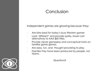 Conclusion Independent games are growing because they: Are bite-sized for today’s busy Western gamer. Look ‘different’ and provide quirky, lower-cost alternatives to AAA $60 titles. Provide clever gameplay and conceptual twists on familiar game genres. Are easy, fun, and  thought-provoking to play. Feel like they have been produced by people, not teams. Questions? 