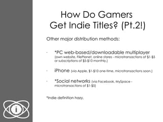 How Do Gamers  Get Indie Titles? (Pt.2!) Other major distribution methods: *PC web-based/downloadable multiplayer  (own website, FilePlanet, online stores - microtransactions of $1-$5 or subscriptions of $5-$10 monthly.) iPhone  (via Apple, $1-$10 one-time, microtransactions soon.) *Social networks  (via Facebook, MySpace - microtransactions of $1-$5) *Indie definition hazy. 