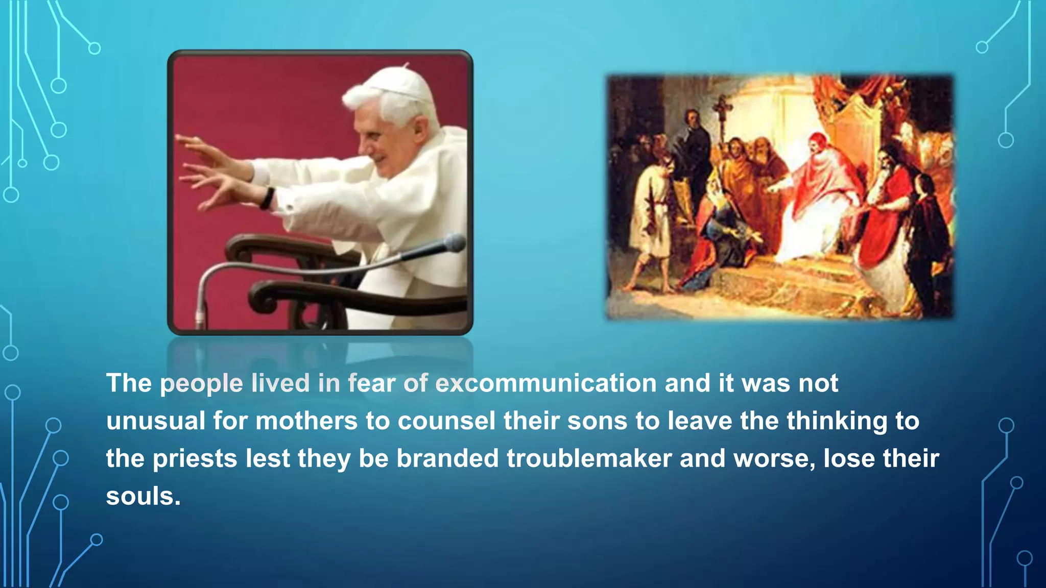 The people lived in fear of excommunication and it was not
unusual for mothers to counsel their sons to leave the thinking to
the priests lest they be branded troublemaker and worse, lose their
souls.
 