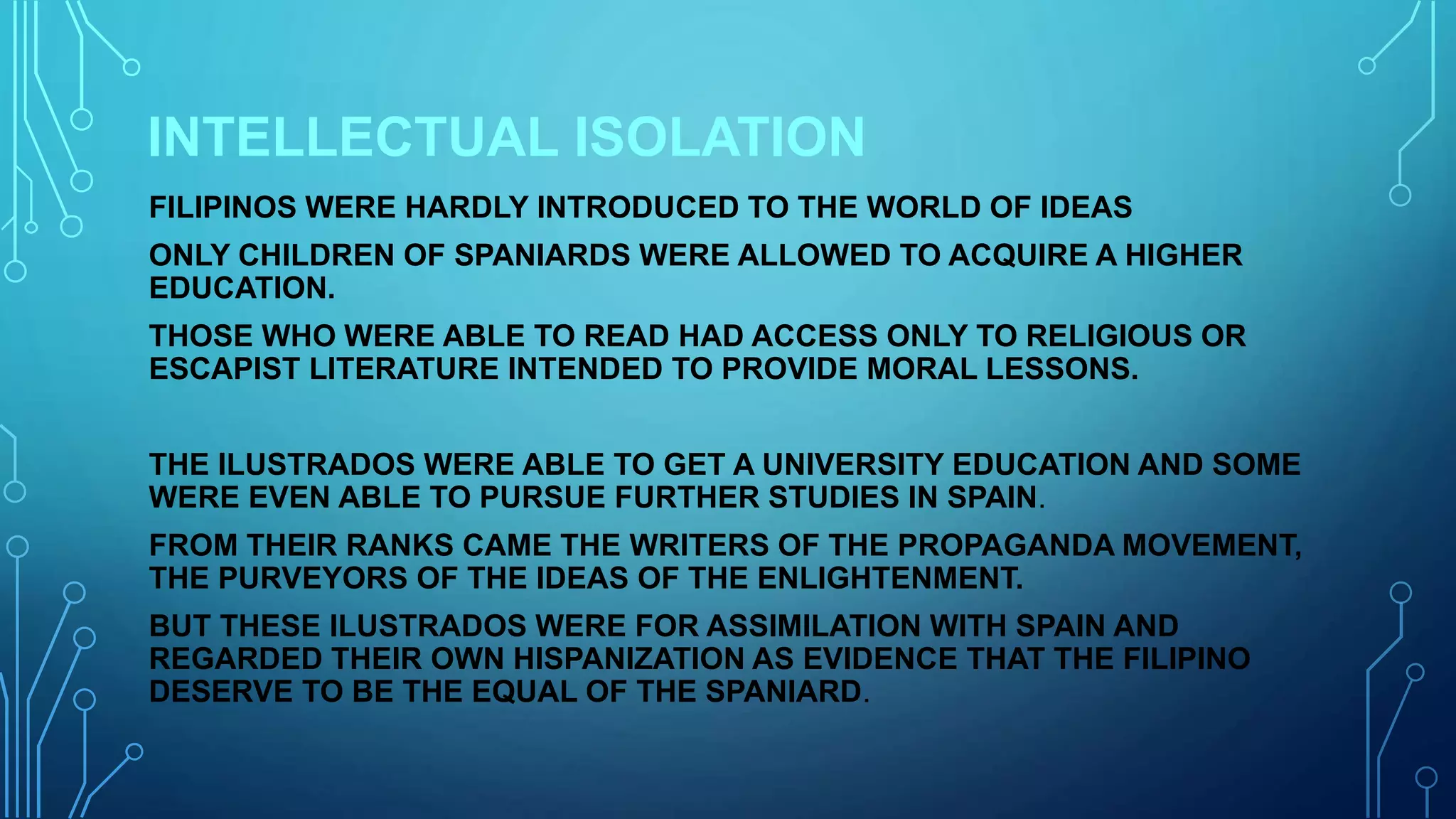 INTELLECTUAL ISOLATION
FILIPINOS WERE HARDLY INTRODUCED TO THE WORLD OF IDEAS
ONLY CHILDREN OF SPANIARDS WERE ALLOWED TO ACQUIRE A HIGHER
EDUCATION.
THOSE WHO WERE ABLE TO READ HAD ACCESS ONLY TO RELIGIOUS OR
ESCAPIST LITERATURE INTENDED TO PROVIDE MORAL LESSONS.
THE ILUSTRADOS WERE ABLE TO GET A UNIVERSITY EDUCATION AND SOME
WERE EVEN ABLE TO PURSUE FURTHER STUDIES IN SPAIN.
FROM THEIR RANKS CAME THE WRITERS OF THE PROPAGANDA MOVEMENT,
THE PURVEYORS OF THE IDEAS OF THE ENLIGHTENMENT.
BUT THESE ILUSTRADOS WERE FOR ASSIMILATION WITH SPAIN AND
REGARDED THEIR OWN HISPANIZATION AS EVIDENCE THAT THE FILIPINO
DESERVE TO BE THE EQUAL OF THE SPANIARD.
 