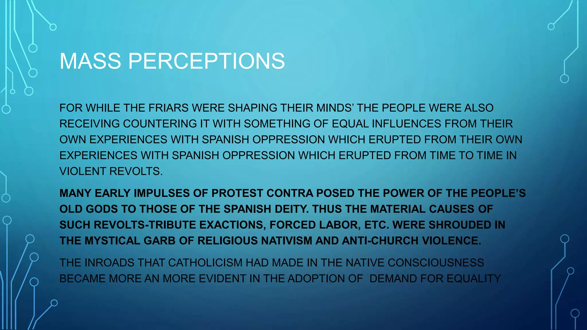 MASS PERCEPTIONS
FOR WHILE THE FRIARS WERE SHAPING THEIR MINDS’ THE PEOPLE WERE ALSO
RECEIVING COUNTERING IT WITH SOMETHING OF EQUAL INFLUENCES FROM THEIR
OWN EXPERIENCES WITH SPANISH OPPRESSION WHICH ERUPTED FROM THEIR OWN
EXPERIENCES WITH SPANISH OPPRESSION WHICH ERUPTED FROM TIME TO TIME IN
VIOLENT REVOLTS.
MANY EARLY IMPULSES OF PROTEST CONTRA POSED THE POWER OF THE PEOPLE’S
OLD GODS TO THOSE OF THE SPANISH DEITY. THUS THE MATERIAL CAUSES OF
SUCH REVOLTS-TRIBUTE EXACTIONS, FORCED LABOR, ETC. WERE SHROUDED IN
THE MYSTICAL GARB OF RELIGIOUS NATIVISM AND ANTI-CHURCH VIOLENCE.
THE INROADS THAT CATHOLICISM HAD MADE IN THE NATIVE CONSCIOUSNESS
BECAME MORE AN MORE EVIDENT IN THE ADOPTION OF DEMAND FOR EQUALITY
 