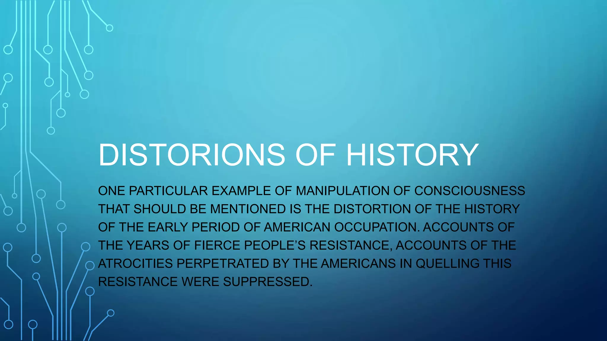 DISTORIONS OF HISTORY
ONE PARTICULAR EXAMPLE OF MANIPULATION OF CONSCIOUSNESS
THAT SHOULD BE MENTIONED IS THE DISTORTION OF THE HISTORY
OF THE EARLY PERIOD OF AMERICAN OCCUPATION. ACCOUNTS OF
THE YEARS OF FIERCE PEOPLE’S RESISTANCE, ACCOUNTS OF THE
ATROCITIES PERPETRATED BY THE AMERICANS IN QUELLING THIS
RESISTANCE WERE SUPPRESSED.
 