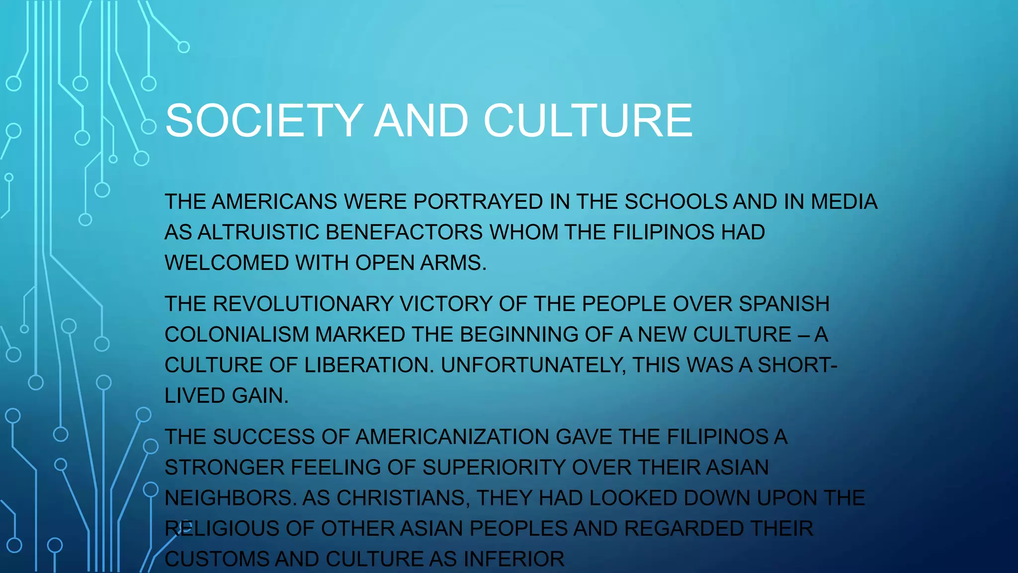 SOCIETY AND CULTURE
THE AMERICANS WERE PORTRAYED IN THE SCHOOLS AND IN MEDIA
AS ALTRUISTIC BENEFACTORS WHOM THE FILIPINOS HAD
WELCOMED WITH OPEN ARMS.
THE REVOLUTIONARY VICTORY OF THE PEOPLE OVER SPANISH
COLONIALISM MARKED THE BEGINNING OF A NEW CULTURE – A
CULTURE OF LIBERATION. UNFORTUNATELY, THIS WAS A SHORT-
LIVED GAIN.
THE SUCCESS OF AMERICANIZATION GAVE THE FILIPINOS A
STRONGER FEELING OF SUPERIORITY OVER THEIR ASIAN
NEIGHBORS. AS CHRISTIANS, THEY HAD LOOKED DOWN UPON THE
RELIGIOUS OF OTHER ASIAN PEOPLES AND REGARDED THEIR
CUSTOMS AND CULTURE AS INFERIOR
 