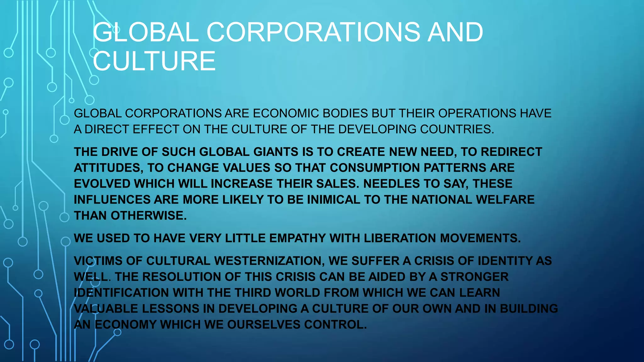 GLOBAL CORPORATIONS AND
CULTURE
GLOBAL CORPORATIONS ARE ECONOMIC BODIES BUT THEIR OPERATIONS HAVE
A DIRECT EFFECT ON THE CULTURE OF THE DEVELOPING COUNTRIES.
THE DRIVE OF SUCH GLOBAL GIANTS IS TO CREATE NEW NEED, TO REDIRECT
ATTITUDES, TO CHANGE VALUES SO THAT CONSUMPTION PATTERNS ARE
EVOLVED WHICH WILL INCREASE THEIR SALES. NEEDLES TO SAY, THESE
INFLUENCES ARE MORE LIKELY TO BE INIMICAL TO THE NATIONAL WELFARE
THAN OTHERWISE.
WE USED TO HAVE VERY LITTLE EMPATHY WITH LIBERATION MOVEMENTS.
VICTIMS OF CULTURAL WESTERNIZATION, WE SUFFER A CRISIS OF IDENTITY AS
WELL. THE RESOLUTION OF THIS CRISIS CAN BE AIDED BY A STRONGER
IDENTIFICATION WITH THE THIRD WORLD FROM WHICH WE CAN LEARN
VALUABLE LESSONS IN DEVELOPING A CULTURE OF OUR OWN AND IN BUILDING
AN ECONOMY WHICH WE OURSELVES CONTROL.
 