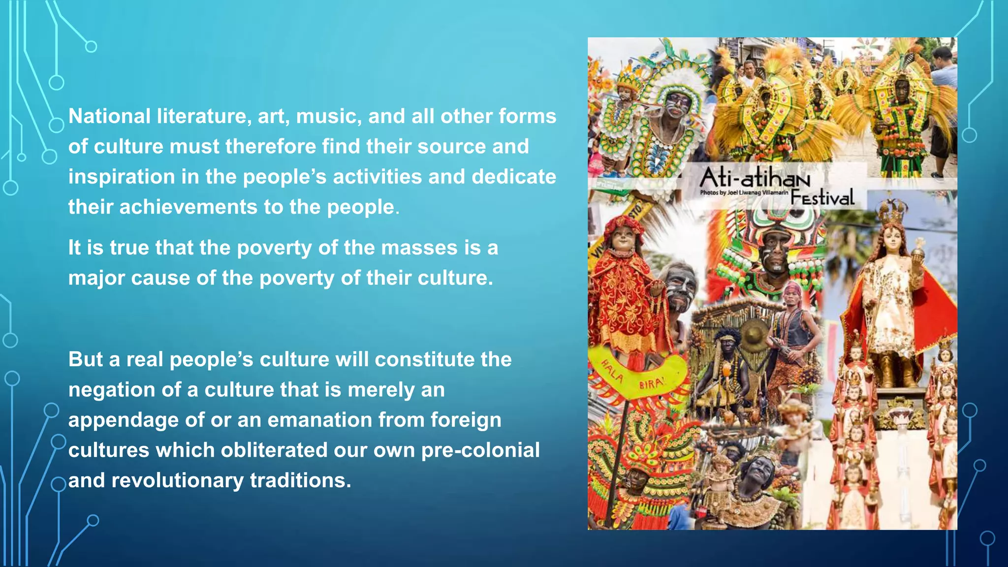 National literature, art, music, and all other forms
of culture must therefore find their source and
inspiration in the people’s activities and dedicate
their achievements to the people.
It is true that the poverty of the masses is a
major cause of the poverty of their culture.
But a real people’s culture will constitute the
negation of a culture that is merely an
appendage of or an emanation from foreign
cultures which obliterated our own pre-colonial
and revolutionary traditions.
 