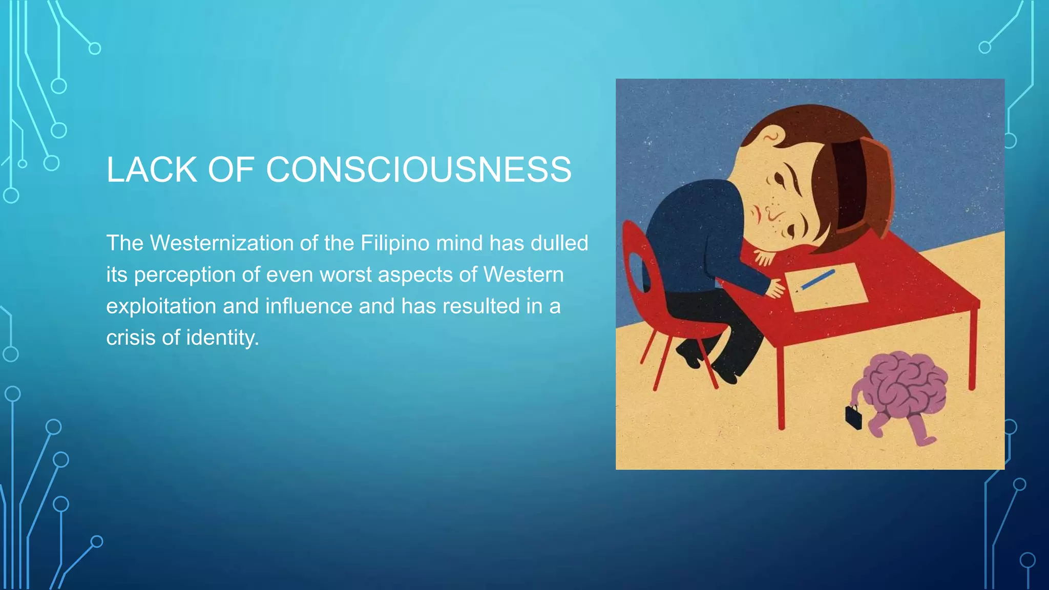 LACK OF CONSCIOUSNESS
The Westernization of the Filipino mind has dulled
its perception of even worst aspects of Western
exploitation and influence and has resulted in a
crisis of identity.
 