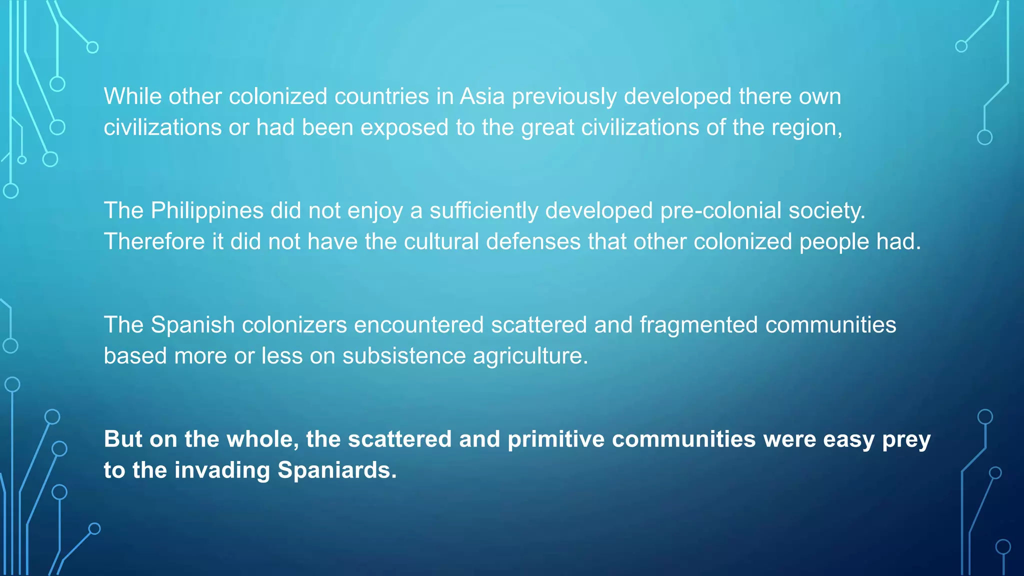 While other colonized countries in Asia previously developed there own
civilizations or had been exposed to the great civilizations of the region,
The Philippines did not enjoy a sufficiently developed pre-colonial society.
Therefore it did not have the cultural defenses that other colonized people had.
The Spanish colonizers encountered scattered and fragmented communities
based more or less on subsistence agriculture.
But on the whole, the scattered and primitive communities were easy prey
to the invading Spaniards.
 
