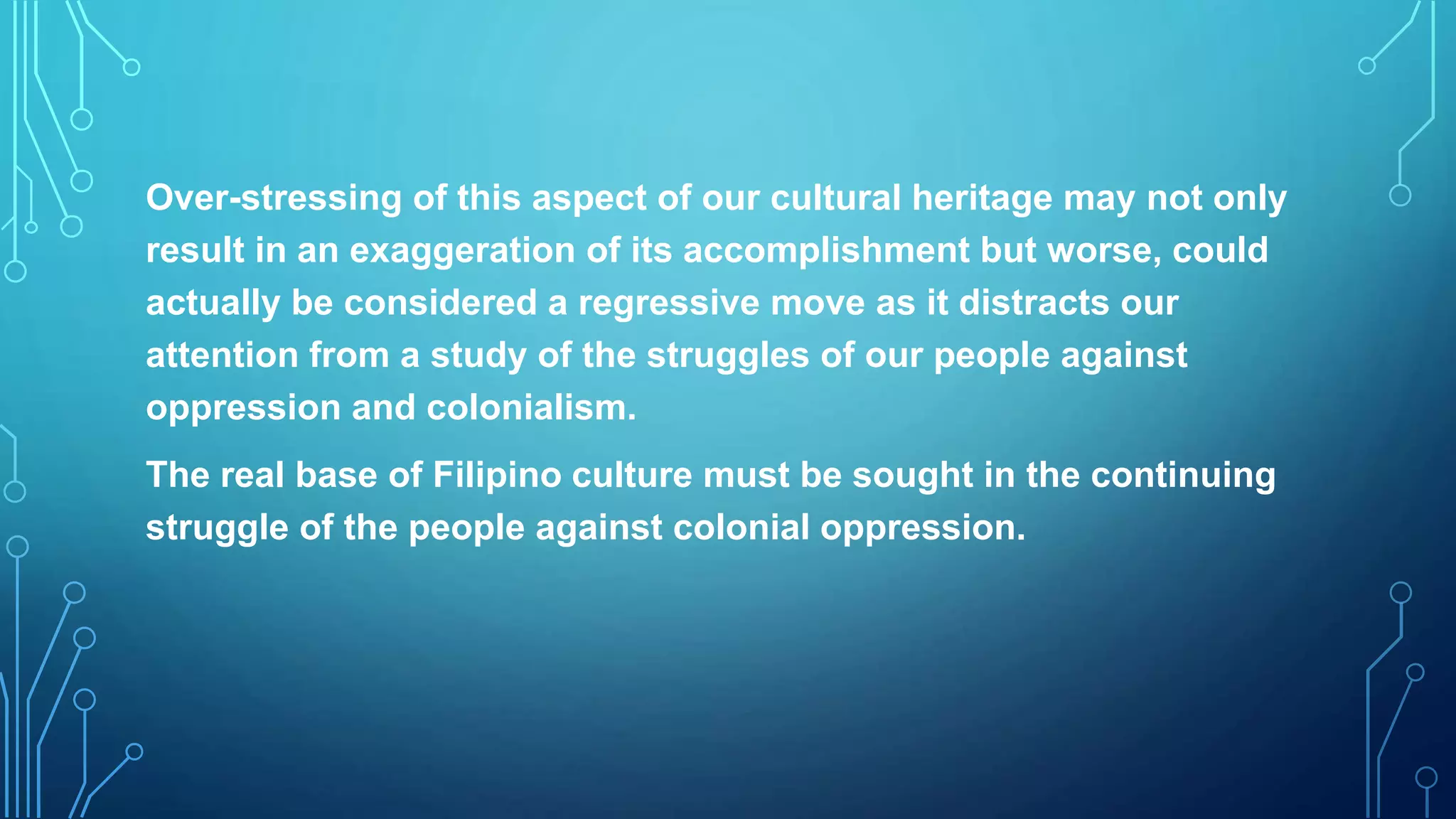 Over-stressing of this aspect of our cultural heritage may not only
result in an exaggeration of its accomplishment but worse, could
actually be considered a regressive move as it distracts our
attention from a study of the struggles of our people against
oppression and colonialism.
The real base of Filipino culture must be sought in the continuing
struggle of the people against colonial oppression.
 