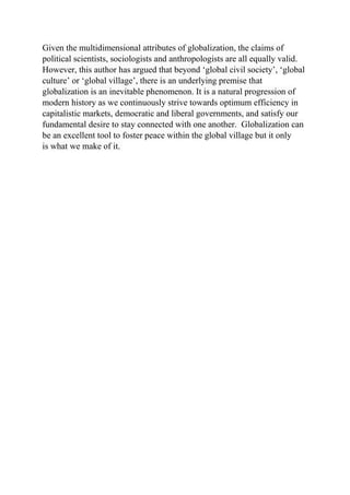 Given the multidimensional attributes of globalization, the claims of
political scientists, sociologists and anthropologists are all equally valid.
However, this author has argued that beyond ‘global civil society’, ‘global
culture’ or ‘global village’, there is an underlying premise that
globalization is an inevitable phenomenon. It is a natural progression of
modern history as we continuously strive towards optimum efficiency in
capitalistic markets, democratic and liberal governments, and satisfy our
fundamental desire to stay connected with one another. Globalization can
be an excellent tool to foster peace within the global village but it only
is what we make of it.
 