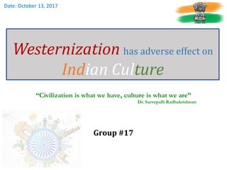 Westernization has adverse effect on
Indian Culture
“Civilization is what we have, culture is what we are”
Dr. Sarvepalli Radhakrishnan
Group #17
Date: October 13, 2017
 