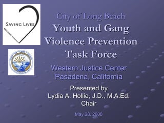 City of Long Beach
 Youth and Gang
Violence Prevention
    Task Force
 Western Justice Center
  Pasadena, California
       Presented by
Lydia A. Hollie, J.D., M.A.Ed.
           Chair
         May 28, 2008
 