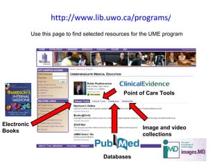 http://www.lib.uwo.ca/programs/undergraduatemedicaleducation/ Use this page to find selected resources for the UME program  Electronic Books Point of Care Tools Databases Image and video collections 