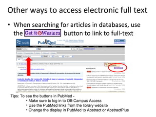 Other ways to access electronic full text When searching for articles in databases, use the   button to link to full-text  Tips: To see the buttons in PubMed - Make sure to log in to Off-Campus Access Use the PubMed links from the library website Change the display in PubMed to Abstract or AbstractPlus 