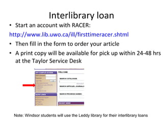 Interlibrary loan Start an account with RACER: http://www.lib.uwo.ca/ill/firsttimeracer.shtml Then fill in the form to order your article A print copy will be available for pick up within 24-48 hrs at the Taylor Service Desk Note: Windsor students will use the Leddy library for their interlibrary loans 