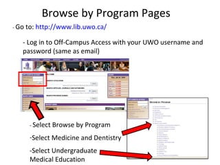 Browse by Program Pages -  Go to:  http://www.lib.uwo.ca/ - Log in to Off-Campus Access with your UWO username and password (same as email) -  Select Browse by Program Select Medicine and Dentistry -Select Undergraduate Medical Education 