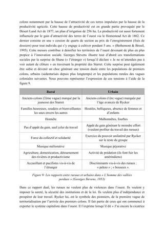 colons notamment par la hausse de l’attractivité de ces terres impulsées par la hausse de la
productivité agricole. Cette hausse de productivité est en grande partie provoquée par le
Desert Land Act de 1877, un plan d’irrigation de 256 ha. La productivité est aussi fortement
influencée par le gain d’attractivité des terres de l’ouest via le Homestead Act de 1862. Ce
dernier consiste en une « cession de quarts de section au prix de l’enregistrement (frais de
dossiers) pour tout individu qui s’y engage à cultiver pendant 5 ans. » (Bethemont & Breuil,
1995). Cette mesure contribue à densifier les territoires de l’ouest devenant de plus en plus
propice à l’innovation sociale. Georges Stevens illustre tout d’abord ces transformations
sociales par la surprise de Shane (« l’étranger ») lorsqu’il déclare « Je ne m’attendais pas à
voir autant de clôture » en traversant la propriété des Starret. Cette surprise peut également
être subie et devenir un choc générant une tension duale entre les populations de premiers
colons, urbains (sédentarisés depuis plus longtemps) et les populations rurales des vagues
coloniales suivantes. Nous pouvons représenter l’expression de ces tensions à l’aide de la
figure 9.
Figure 9: Les rapports entre ruraux et urbains dans « L’homme des vallées
perdues » (Georges Stevens, 1953)
Dans ce rapport dual, les ruraux ne veulent plus de violences dans l’ouest. Ils veulent y
imposer la sureté, la sécurité des institutions et de la loi. Ils veulent plus d’indépendance et
prospérer de leur travail. Rycker lui, est le symbole des pionniers, de la première vague de
territorialisation par l’arrivée des premiers colons. Il fait partie de ceux qui ont commencé à
exporter le système capitaliste dans l’ouest. Il l’exprime lorsqu’il dit « J’ai encore la cicatrice
Rural Urbain
Anciens colons (2ème vague) marqué par la
jeunesse des Starret
Anciens colons (1ère vague) marquée par
l’âge avancée de Rycker
Familles heureuses, soudées et bienveillantes
les unes envers les autres
Hostiles, belliqueux, absence de femmes et
d’enfants
Honnête Malhonnêtes, fourbes
Pas d’appât du gain, sauf celui du travail
Appât du gain générant le moindre effort
(veulent profiter du travail des ruraux)
Force du collectif et solidarité
Exercice du pouvoir unilatéral par Rycker
sur le reste du groupe
Musique méliorative Musique péjorative
Agriculture, domestication, détournement
des rivières et productivisme
Activité de prédation (ils font fuir les
amérindiens)
Accueillant et pacifistes vis-à-vis de
l’étranger
Discriminants vis-à-vis des ruraux :
« pekno » ; « bouseux ».
 