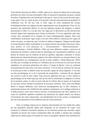 d’une blessure faite par une flèche » (1h05), signe qu’il a chassé les indiens de ces terres pour
permettre aux futurs arrivants de prospérer. Mais en chassant les dominants du passé, il prend
leur place. Il légitime alors son autorité par le fait que ce « pays est fait au prix de notre sang »
et que grâce à lui, il y a plus de paix et de sécurité, mais pas nécessairement de prospérité en
collaborant avec lui. De leur côté, la 2ème vague de colon entreprend des travaux
d’aménagement dans une logique non plus expansionniste mais de peuplement. Pour eux, les
pionniers que représentent Rycker ne sont pas légitimes puisque des trappeurs et indiens
parcouraient la vallée. Ce n’est pas cette 1ere vague qui l’a découverte car elle était devenue
territoire depuis bien longtemps pour d’autres civilisations. C’est une opposition entre deux
visions, deux conceptions de la conquête de l’ouest ontologiquement opposés. Dans cette
confrontation, la première vague risque à son tour d’être effacée et chassée par les vagues de
colons suivantes, au même titre que l’ont étés les indiens et trappeurs. Chaque nouvelle phase
de territorialisation efface la précédente et le système devient anti-système, hors-la-loi. Alors,
nous parlons ici d’un processus de « Territorialisation - Déterritorialisation -
Reterritorialisation » (Claude Raffestin, 1986), que nous définirons comme « processus de
production de territoires à analyser dans les dynamiques de l’accumulation capitaliste, ce qui
permet de montrer que les relations de pouvoir globales, régionales, nationales et locales
déterminent des déterritorialisations (rupture d’un ordre territorial à un moment donné) et des
reterritorialisation (sa reconfiguration suivant un autre modèle) » (Terán Mantovani, 2018).
En effet, par le maillage du territoire et l’utilisation qui en est faite par les nouveaux arrivant
capitalistes, les anciennes générations de colons, à l’image de Rycker vivent un sentiment
d’accaparement de leurs terres et de leurs ressources. C’est au final un sentiment de rejet par
la société qui les font se rebeller contre les nouvelles vagues de colons légalistes. C’est aussi
un choc psychologique au vu de la proximité des temporalités : seulement 40 ans séparent
leur arrivée et celle de leurs cadets. Nous pouvons également dire que ce choc culturel et
psychologique est de même type que celui qu’ont subi les amérindiens et trappeurs à l’arrivée
de ces premiers colons. Le choc est aussi subi par les milieux dans la mesure où la présence
de nouveaux acteurs entraine la production de nouveaux territoires. Alors selon Jean-Michel
Breuil et Jacques Bethmont, nous observons écologiquement que la libre entreprise, la
mécanisation précoce dû à inefficacité des machines européennes sur le maillage américain et
la faible présence d’une main d’œuvre ouvrière, la méconnaissance des lieux exploités et le
soucis de rentabilité capitaliste entraînent une destruction du capital naturel, une absence
d’assolement, des rejets empoisonnés, une déstabilisation du lit des rivières, la fragilisation
des sols et des glissement en de nombreux lieux de l’ouest américain.
Ainsi, le maillage imposé par les instances décisionnelles de l’est semble être subies
par des population présentes depuis plus longtemps sur les territoires de l’ouest. Leur
exclusion et l’absence d’institution présente sur les territoires permet aux nouvelles vagues
coloniales de devenir des acteurs extrêmement libres de profiter à outrance des avantages
offerts par les milieux grâce à la facilité de l’accès à la propriété. Spoliant ainsi facilement les
 