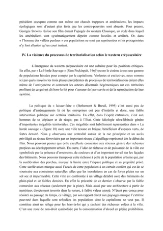 précédent occupant comme eux même ont chassés trappeurs et amérindiens, les impacts
écologiques sont d’autant plus forts que les contre-pouvoirs sont absents. Pour preuve,
Georges Stevens réalise son film durant l’apogée du western Classique, un style dans lequel
les amérindiens sont systématiquement dépeint comme hostiles et arriérés. Or, dans
« l’homme des vallées perdues » ces populations ne sont pas représentées et les protagonistes
n’y font allusion qu’un court instant.
IV. La violence du processus de territorialisation selon le western crépusculaire
L’émergence du western crépusculaire est une aubaine pour les positions critiques.
En effet, par « La Horde Sauvage » (Sam Peckinpah, 1969) ouvre le cinéma à tout une gamme
de populations laissées pour compte par le capitalisme. Violentes et exclusives, nous verrons
ici par quels moyens les trois phases précédentes du processus de territorialisation créent elles
même de l’antisystème et comment les acteurs désormais hégémoniques sur ces territoires
profitent de ce qui est dit hors-la-loi pour s’assurer de leur survie et de la reproduction de leur
système.
La politique du « laisser-faire » (Bethemont & Breuil, 1995) c’est aussi peu de
politique d’aménagements là où les entreprises ont peu d’intérêts et donc, une faible
intervention publique sur certains territoires. En effet, dans l’esprit étatsunien, c’est aux
hommes de se déplacer et de réagir, pas à l’Etat. Cette idéologie ultra-libérale génère
d’importantes inégalités territoriales. Ces inégalités sont habillement représentées dans « La
horde sauvage » (figure 10) avec une ville texane en brique, bénéficiant d’espaces verts, de
fortes densité. Nous y observons une centralité autour de la rue principale et un accès
privilégié au réseau ferroviaire par un important réseau d’aiguillage représenté dès le début du
film. Nous pouvons penser que cette excellente connexion aux réseaux génère des richesses
propices au développement urbain. En outre, l’idée de richesse et de puissance de la ville est
symbolisée par la présence d’ornements, de couleurs et d’un important travail sur les façades
des bâtiments. Nous pouvons transposer cette richesse à celle de la population urbaine qui, par
la surélévation des porches, marque la limite entre l’espace publique et sa propriété privé.
Cette surélévation marque aussi l’accès de cette population à un certain confort qui est de se
soustraire aux contraintes naturelles telles que les inondations en cas de fortes pluies sur un
sol sec et imperméable. Cette ville est confrontée à un village délabré avec des bâtiments de
plain-pied et de faibles densités. En effet la précarité de ce dernier s’observe par la faible
connexion aux réseaux (seulement par la piste). Mais aussi par une architecture à partir de
matériaux directement trouvés dans la nature, à faible valeur ajouté. N’étant pas conçu pour
résister au passage du temps, ce village, par son rapport direct aux paysages marque l’extrême
pauvreté dans laquelle sont refoulées les populations dont le capitalisme ne veut pas. Il
constitue ainsi un refuge pour les hors-la-loi qui y cachent des richesses volées à la ville.
C’est une zone de non-droit symbolisée par la consommation d’alcool en pleine prohibition.
 