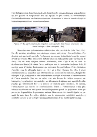 Fruit de la prospérité du capitalisme, la ville hiérarchise les espaces et relègue les populations
les plus pauvres et marginalisées dans les espaces les plus hostiles au développement
d’activités humaines en les altérisant comme des « hommes de la nature » sous-développés et
incapables par rapport aux populations urbaines.
Figure 10 : La représentation des inégalités socio-spatiales dans l’ouest américain, « La
horde sauvage » (Sam Peckinpah, 1969)
Nous observons également cette exclusion dans « Le cheval de fer (John Ford, 1924).
En effet certaines populations sont désignées comme antisystème : les amérindiens. Ces
derniers sont représentés par John Ford comme une menace insignifiante lorsqu’ils passent
devant les ouvriers. Mais elle devient barbare lorsqu’ils pratiquent le scalpe sur le père de
Davy. Elle est alors désignée comme irrationnelle, hors d’âge. C’est un frein au
développement lorsqu’elle bloque l’accès au Canyon pour la construction du chemin de fer. Il
convient donc d’éliminer l’antisystème que représente les amérindiens. Cette élimination
s’accélère avec le télégraphe (arrivé en 1861) et la Pony Express. En effet, il s’agit
d’infrastructures de circulation des informations qui accroissent les rapidités, changent les
métriques et qui, conjuguées au train intensifient les échanges et accélèrent la territorialisation
de l’ouest américain. Ford met en scène cette idée lorsque les indiens attaquent une
locomotive. Les cheminots envoient alors un télégramme de détresse aux autorités les plus
proches qui interviennent face à la menace de manière quasi-simultanée. En somme,
l’intensification des moyens de communications permet à l’administration d’être plus
efficaces accroissant son hard power. Par cet éloignement spatial, ces populations n’ont que
peu ou pas de possibilités de promotions sociales. Elles entrent alors dans l’illégalité ou, par
appât du gain, dans des milices (dirigées par les compagnies capitalistes) destinées à
combattre les hors-la-loi. S’observe ainsi des affrontements et une montée de la violence.
 