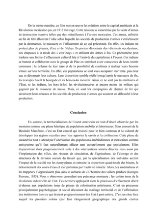 De la même manière, ce film met en œuvre les relations entre le capital américain et la
Révolution mexicaine qui, en 1913 fait rage. Cette relation se caractérise par la vente d’armes
de destruction massive telles que des mitrailleuses à l’armée mexicaine. Ces armes, utilisées
en fin de film illustrent l’idée selon laquelle les sociétés de production d’armes s’enrichissent
par la destruction, le massacre et l’effacement de ce qui préexistait. En effet, les indiens ne
portent plus de plumes, d’arc et de flèches. Ils portent désormais des vêtements occidentaux,
des chapeaux à la mode des « cow-boys » et utilisent des armes à feu. Ce phénomène peut
traduire une forme d’effacement culturel liée à l’arrivée du capitalisme à l’ouest. Ces indiens
se battent et collaborent avec le groupe de Pike en semblant avoir conscience de leurs intérêt
communs : la défense de leur terre et de la possibilité de continuer à réaliser leurs besoins
vitaux sur leur territoire. En effet, ces populations se sont vues accaparer leur terre, puis leur
eau et désormais leur culture. Leur disparition semble réelle lorsqu’après le massacre de fin,
les rescapés fuient la bourgade et les hors-la-loi meurent. Ainsi, ce ne sont pas les militaires et
l’État, ni les indiens, les hors-la-loi, les révolutionnaires et encore moins les milices qui
gagnent par le massacre de masse. Mais, ce sont les compagnies de chemin de fer qui
sécurisent leurs réseaux et les sociétés de production d’armes qui assurent un débouché à leur
production.
Conclusion
En somme, la territorialisation de l’ouest américain est tout d’abord observée par les
westerns comme une phase héroïque de populations mobiles et laborieuses. Sous couvert de la
Destinée Manifeste, c’est un Etat central qui investit pour le bien commun et la volonté de
développer des régions reculées pour leur apporter le savoir et la civilisation. Cette phase de
caractérise tout d’abord par l’altérisation des populations amérindiennes et mexicaines comme
antisystème qu’il faut naturellement effacer tant culturellement que spatialement. Elles
disparaitront alors progressivement suite à des interventions armées directes mais aussi par
l’implantation des villes, des réseaux de circulation, de l’agriculture, de l’élevage et des
structures de la division sociale du travail qui, par la spécialisation des individus accroit
l’impact de la société sur les écosystèmes et entraine la disparition quasi-totale des bisons, le
détournement des cours d’eau et leur pollution par l’activité minière. Alors, les amérindiens et
les trappeurs n’apparaissent plus dans le scénario de « L’homme des vallées perdues (Georges
Stevens, 1953). Nous y observons cependant une puissance montante : les colons issus de la
révolution industrielle de l’est. Ces derniers appliquent alors le processus d’effacement décrit
ci-dessus aux populations issus de phases de colonisation antérieures. C’est un processus
principalement psychologique et social découlant du maillage territorial et de l’affirmation
des institutions dans ce qui devient progressivement des Etat à part entière. C’est un choc face
auquel les premiers colons (par leur éloignement géographique des grands centres
 