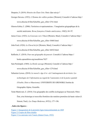 Durpaire, F. (2019). Histoire des États-Unis. Paris: Que sais-je ?
Georges Stevens. (1953). L’Homme des vallées perdues [Western]. Consulté à l’adresse http://
www.allocine.fr/film/fichefilm_gen_cfilm=2761.html
Ghorra-Gobin, C. (2006). Territoires et représentations : l’imagination géographique de la
société américaine. Revue française d’études américaines, 108(2), 84-97.
James Cruze. (1923). La Caravane vers l’Ouest [Western, Muet]. Consulté à l’adresse http://
www.allocine.fr/film/fichefilm_gen_cfilm=30485.html
John Ford. (1924). Le Cheval de fer [Western, Muet]. Consulté à l’adresse http://
www.allocine.fr/film/fichefilm_gen_cfilm=44523.html
Raffestin, C. (2019). Pour une géographie du pouvoir. Consulté à l’adresse https://
books.openedition.org/enseditions/7627
Sam Peckinpah. (1969). La Horde sauvage [Western]. Consulté à l’adresse http://
www.allocine.fr/film/fichefilm_gen_cfilm=1276.html
Sebastien Leroux. (2010). Le nouvel « âge d’or » de l’aménagement du territoire. Les
technologies de l’information au regard de l’autonomie et de la justice spatiale
(Vésubie, Diois et Maurienne). UNIVERSITE DE GRENOBLE Institut de
Géographie Alpine, Grenoble.
Terán Mantovani, E. (2018). Une géographie des conflits écologiques au Venezuela. Pétro-
État, crise historique et nouvelles frontières des matières premières de haute valeur (J.
Simont, Trad.). Les Temps Modernes, 697(1), 177-196.
. Index des figures :
Figure 1: Inauguration de la première ligne transcontinentale en 1869
Figure 2: Corpus de films étudiés
Figure 3: La caravane vers l’ouest, (James Cruze, 1923)
 