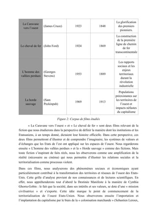 Figure 2: Corpus de films étudiés
« La Caravane vers l’ouest » et « Le cheval de fer » sont deux films relevant de la
fiction que nous étudierons dans la perspective de définir la manière dont les institutions et les
Etatsuniens, à un temps donné, dictaient leur histoire officielle. Dans cette perspective, ces
deux films permettront d’illustrer et de comprendre l’imaginaire, les systèmes de valeurs et
d’échanges que les Etats de l’est ont appliqué sur les espaces de l’ouest. Nous regarderons
ensuite « L’homme des vallées perdues » et la « Horde sauvage » comme des fictions. Mais
toute fiction s’inspirant de faits réels, nous les observerons comme une amplification de la
réalité (nécessaire au cinéma) qui nous permettra d’illustrer les relations sociales et la
territorialisation comme processus violent.
Dans ces films, nous analyserons des phénomènes sociaux et économiques ayant
particulièrement contribué à la transformation des territoires et réseaux de l’ouest des Etats-
Unis. Cette grille d’analyse provient de nos connaissances et de lectures scientifiques. En
effet, nous appréhenderons tout d’abord la Destinée Manifeste à la manière de Cynthia
Ghorra-Gobin : le fait que la société, dans ses intérêts et ses valeurs, se dote d’une « mission
civilisatrice » et s’exporte. Cette idée marque le point de commencement de la
territorialisation de l’ouest Etats-Unien. Nous observerons ensuite l’importation et
l’implantation du capitalisme par le biais de la « colonisation marchande » (Sebastien Leroux,
La Caravane
vers l’ouest
(James Cruze) 1923 1848
La glorification
des premiers
pionniers.
Le cheval de fer (John Ford) 1924 1869
La construction
de la première
ligne de chemin
de fer
transcontinentale
.
L’homme des
vallées perdues
(Georges
Stevens)
1953 1889
Les rapports
sociaux et les
enjeux
territoriaux
durant la
révolution
industrielle
La horde
sauvage
(Sam
Peckinpah)
1969 1913
Populations
préexistantes sur
les territoires de
l’ouest et
impacts néfastes
du capitalisme
 