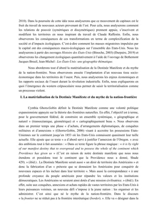 2010). Dans la poursuite de cette idée nous analyserons que ce mouvement de capitaux est le
fruit du travail de nouveaux acteurs provenant de l’est. Pour cela, nous analyserons comment
les relations de pouvoir (symétriques et dissymétriques) prennent appuie, s’inscrivent et
modifient les territoires en nous inspirant du travail de Claude Raffestin. Enfin, nous
observerons les conséquences de ces transformations en terme de complexification de la
société et d’impacts écologiques. C’est-à-dire comment les masses migratoires impulsées par
le capital ont des conséquences macro-écologiques sur l’ensemble des Etats-Unis. Nous les
analyserons à partir des ouvrages Histoire des Etats-Unis (Binoche, 2003) (Durpaire, 2019) et
observerons les changement écologiques quantitativement à l’aide de l’ouvrage de Bethemont
Jacques Breuil, Jean-Michel : Les États-Unis: une géographie thématique.
Nous aborderons tout d’abord la matérialisation de la Destinée Manifeste et du mythe
de la nation-frontière. Nous observerons ensuite l’implantation d’un nouveau tissu socio-
économique dans les territoires de l’ouest. Puis, nous analyserons les enjeux économiques et
les rapports sociaux de l’ouest durant la révolution industrielle. Enfin, nous expliquerons en
quoi l’émergence du western crépusculaire nous permet de saisir la territorialisation comme
un processus violent.
I. La matérialisation de la Destinée Manifeste et du mythe de la nation-frontière
Cynthia Ghora-Gobin définit la Destinée Manifeste comme une volonté politique
expansionniste appuyée sur la théorie des frontières naturelles. En effet, l’objectif est à terme,
pour le gouvernement fédéral, de construire un ensemble systémique, « géographique et
naturel » (transocéanique, géométrique) et « cartographiquement beau ». Nous observons
dans un premier temps une phase « d’achats, d’arrangements diplomatiques, de conquêtes
militaires et d’annexions » (Ghorra-Gobin, 2006) visant à accroitre les possessions Etats-
Uniennes sur le continent jusqu’en 1853 où les Etats-Unis connaissent quasiment leur taille
actuelle. Elle ajoute que ce texte « a d’abord servi à justifier l’annexion de l’Oregon. » avec
des ambitions tout à fait assumées : « Dans ce texte figure la phrase magique : « it is by right
of our manifest destiny that to overspread and to possess the whole of the continent which
Providence has given us » (C’est en raison de notre destinée manifeste que nous nous
étendons et possédons tout le continent que la Providence nous a donné, Shade
429). » (ibid.) . La Destinée Manifeste serait aussi « un désir de territoire des Américains » et
donc la fabrication d’un « prétexte que se donnaient les Américains pour conquérir de
nouveaux espaces et les inclure dans leur territoire ». Mais aussi la correspondance « à une
profonde croyance du peuple américain pour répandre les valeurs et les institutions
démocratiques. Les Américains se seraient ainsi dotés d’une mission civilisatrice. » (ibid.). En
effet, suite aux conquêtes, annexions et achats rapides de vastes territoires par les Etats-Unis à
leurs puissances voisines, un nouveau défi s’impose à la jeune nation : les organiser et les
administrer. C’est ainsi que né le mythe de la nation-frontière. Dans le discours
« la frontier ne se réduit pas à la frontière interétatique (border). ». Elle va « désigner dans la
 