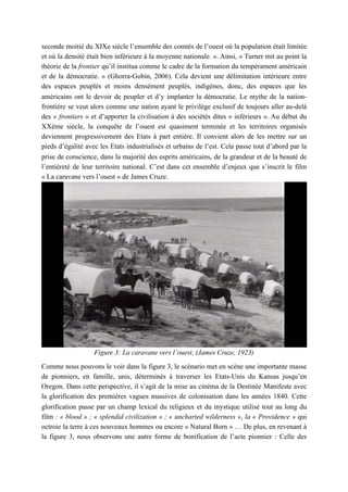 seconde moitié du XIXe siècle l’ensemble des comtés de l’ouest où la population était limitée
et où la densité était bien inférieure à la moyenne nationale. ». Ainsi, « Turner mit au point la
théorie de la frontier qu’il institua comme le cadre de la formation du tempérament américain
et de la démocratie. » (Ghorra-Gobin, 2006). Cela devient une délimitation intérieure entre
des espaces peuplés et moins densément peuplés, indigènes, donc, des espaces que les
américains ont le devoir de peupler et d’y implanter la démocratie. Le mythe de la nation-
frontière se veut alors comme une nation ayant le privilège exclusif de toujours aller au-delà
des « frontiers » et d’apporter la civilisation à des sociétés dites « inférieurs ». Au début du
XXème siècle, la conquête de l’ouest est quasiment terminée et les territoires organisés
deviennent progressivement des Etats à part entière. Il convient alors de les mettre sur un
pieds d’égalité avec les Etats industrialisés et urbains de l’est. Cela passe tout d’abord par la
prise de conscience, dans la majorité des esprits américains, de la grandeur et de la beauté de
l’entièreté de leur territoire national. C’est dans cet ensemble d’enjeux que s’inscrit le film
« La caravane vers l’ouest » de James Cruze.
Figure 3: La caravane vers l’ouest, (James Cruze, 1923)
Comme nous pouvons le voir dans la figure 3, le scénario met en scène une importante masse
de pionniers, en famille, unis, déterminés à traverser les Etats-Unis du Kansas jusqu’en
Oregon. Dans cette perspective, il s’agit de la mise au cinéma de la Destinée Manifeste avec
la glorification des premières vagues massives de colonisation dans les années 1840. Cette
glorification passe par un champ lexical du religieux et du mystique utilisé tout au long du
film : « blood » ; « splendid civilization » ; « uncharted wilderness », la « Providence » qui
octroie la terre à ces nouveaux hommes ou encore « Natural Born » … De plus, en revenant à
la figure 3, nous observons une autre forme de bonification de l’acte pionnier : Celle des
 