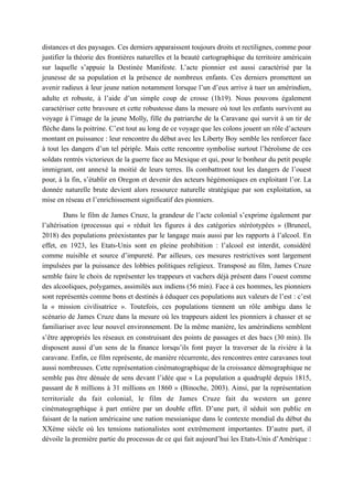 distances et des paysages. Ces derniers apparaissent toujours droits et rectilignes, comme pour
justifier la théorie des frontières naturelles et la beauté cartographique du territoire américain
sur laquelle s’appuie la Destinée Manifeste. L’acte pionnier est aussi caractérisé par la
jeunesse de sa population et la présence de nombreux enfants. Ces derniers promettent un
avenir radieux à leur jeune nation notamment lorsque l’un d’eux arrive à tuer un amérindien,
adulte et robuste, à l’aide d’un simple coup de crosse (1h19). Nous pouvons également
caractériser cette bravoure et cette robustesse dans la mesure où tout les enfants survivent au
voyage à l’image de la jeune Molly, fille du patriarche de la Caravane qui survit à un tir de
flèche dans la poitrine. C’est tout au long de ce voyage que les colons jouent un rôle d’acteurs
montant en puissance : leur rencontre du début avec les Liberty Boy semble les renforcer face
à tout les dangers d’un tel périple. Mais cette rencontre symbolise surtout l’héroïsme de ces
soldats rentrés victorieux de la guerre face au Mexique et qui, pour le bonheur du petit peuple
immigrant, ont annexé la moitié de leurs terres. Ils combattront tout les dangers de l’ouest
pour, à la fin, s’établir en Oregon et devenir des acteurs hégémoniques en exploitant l’or. La
donnée naturelle brute devient alors ressource naturelle stratégique par son exploitation, sa
mise en réseau et l’enrichissement significatif des pionniers.
Dans le film de James Cruze, la grandeur de l’acte colonial s’exprime également par
l’altérisation (processus qui « réduit les figures à des catégories stéréotypées » (Bruneel,
2018) des populations préexistantes par le langage mais aussi par les rapports à l’alcool. En
effet, en 1923, les Etats-Unis sont en pleine prohibition : l’alcool est interdit, considéré
comme nuisible et source d’impureté. Par ailleurs, ces mesures restrictives sont largement
impulsées par la puissance des lobbies politiques religieux. Transposé au film, James Cruze
semble faire le choix de représenter les trappeurs et vachers déjà présent dans l’ouest comme
des alcooliques, polygames, assimilés aux indiens (56 min). Face à ces hommes, les pionniers
sont représentés comme bons et destinés à éduquer ces populations aux valeurs de l’est : c’est
la « mission civilisatrice ». Toutefois, ces populations tiennent un rôle ambigu dans le
scénario de James Cruze dans la mesure où les trappeurs aident les pionniers à chasser et se
familiariser avec leur nouvel environnement. De la même manière, les amérindiens semblent
s’être appropriés les réseaux en construisant des points de passages et des bacs (30 min). Ils
disposent aussi d’un sens de la finance lorsqu’ils font payer la traverser de la rivière à la
caravane. Enfin, ce film représente, de manière récurrente, des rencontres entre caravanes tout
aussi nombreuses. Cette représentation cinématographique de la croissance démographique ne
semble pas être dénuée de sens devant l’idée que « La population a quadruplé depuis 1815,
passant de 8 millions à 31 millions en 1860 » (Binoche, 2003). Ainsi, par la représentation
territoriale du fait colonial, le film de James Cruze fait du western un genre
cinématographique à part entière par un double effet. D’une part, il séduit son public en
faisant de la nation américaine une nation messianique dans le contexte mondial du début du
XXème siècle où les tensions nationalistes sont extrêmement importantes. D’autre part, il
dévoile la première partie du processus de ce qui fait aujourd’hui les Etats-Unis d’Amérique :
 