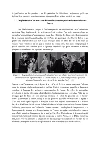 la justification de l’expansion et de l’exportation du libéralisme. Maintenant qu’ils ont
légitimé leur présence, nous devons nous attarder sur leurs actions une fois sur place.
II. L’implantation d’un nouveau tissu socio-économique dans les territoires de
l’ouest
Une fois les espaces conquis, il faut les organiser, les administrer en vue d’en faire des
territoires. Nous étudierons ici les actions menées à ces fins. Pour cela, nous prendrons un
exemple d’une politique d’aménagement phare dans l’histoire des Etats-Unis : la construction
de la première ligne transcontinentale en 1869 mis en œuvre par « Le Cheval de Fer » qui
génère une intensification des flux et des échanges entre les Etats de l’est et les Etats de
l’ouest. Nous verrons de ce fait que la création du réseau ferré, mais aussi télégraphique et
postal constitue une aubaine pour le système capitaliste qui peut désormais s’étendre,
prospérer et transformer les espaces à son avantage.
Figure 4 : Le président Abraham Lincoln discutant avec un officier de l’armée unioniste (à
droite) et avec un représentant de la Union Pacific et sa fiancée (à gauche) à quelques
minutes d’intervalle. « Le cheval de fer » (John Ford, 1924)
Comme nous l’observons avec la figure 4, « Le Cheval de fer » montre comment l’alliance
entre les acteurs privés (entreprises) et publics (Etat et organismes associés) a largement
contribué à façonner les territoires contemporains de l’ouest. En effet, les entreprises
investissent le capital nécessaire à la production d’infrastructure sous couvert de l’État qui les
protèges par le biais de son exercice militaire et selon le principe du « laisser-
faire » (Bethemont & Breuil, 1995). C’est ce que nous pouvons observer dans la figure 4.
C’est une scène après laquelle le Congrès octroie des moyens considérables à la Central
Pacific et à la Union Pacific en vue de la réalisation de la ligne transcontinentale et en dépit de
l’effort de guerre contre les Confédérés. Dans ce contexte, Lincoln planifie l’organisation et le
financement des travaux avec le représentant de l’entreprise après avoir informé et rassurer
son officier quant au financement de la guerre. En effet, il lui présente le transcontinental
comme trait d’union et symbole de paix au sein de la nation. Ainsi, dès la 28ème minute de
film, nous pouvons constater le lancement des travaux avec l’encadrement des ouvriers par les
militaires, protégeant en réalité le capital investit dans le matériel et la main d’œuvre.
 