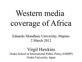 Western media
coverage of Africa
Virgil Hawkins
Osaka School of International Public Policy (OSIPP)
Osaka University, Japan
Eduardo Mondlane University, Maputo
2 March 2012
 