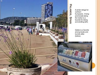 PALAMOS,SPAIN
A winter refuge for
northern
Europeans. A long
promenade along
the harbor is a
favorite for biking
and strolling (left).
Gelato is a favorite
among locals and
tourists alike
(below).
 