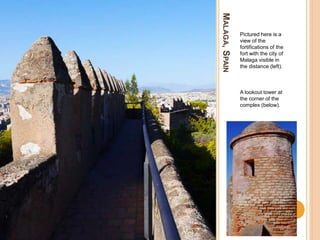 MALAGA,SPAIN
Pictured here is a
view of the
fortifications of the
fort with the city of
Malaga visible in
the distance (left).
A lookout tower at
the corner of the
complex (below).
 