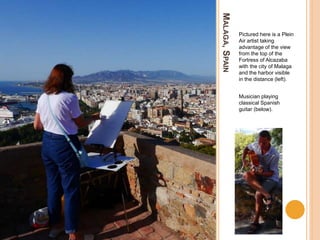 MALAGA,SPAIN
Pictured here is a Plein
Air artist taking
advantage of the view
from the top of the
Fortress of Alcazaba
with the city of Malaga
and the harbor visible
in the distance (left).
Musician playing
classical Spanish
guitar (below).
 